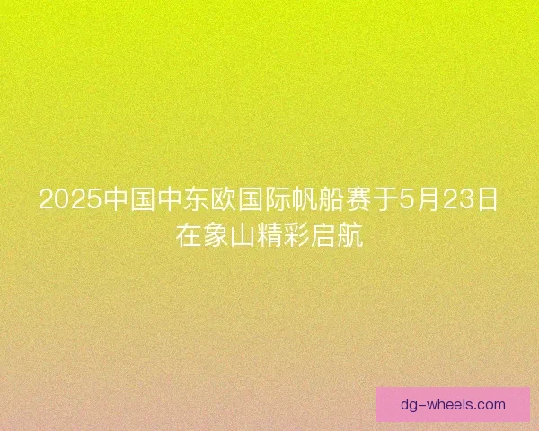 2025中国中东欧国际帆船赛于5月23日在象山精彩启航