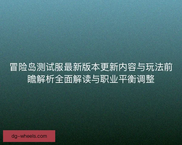 冒险岛测试服最新版本更新内容与玩法前瞻解析全面解读与职业平衡调整