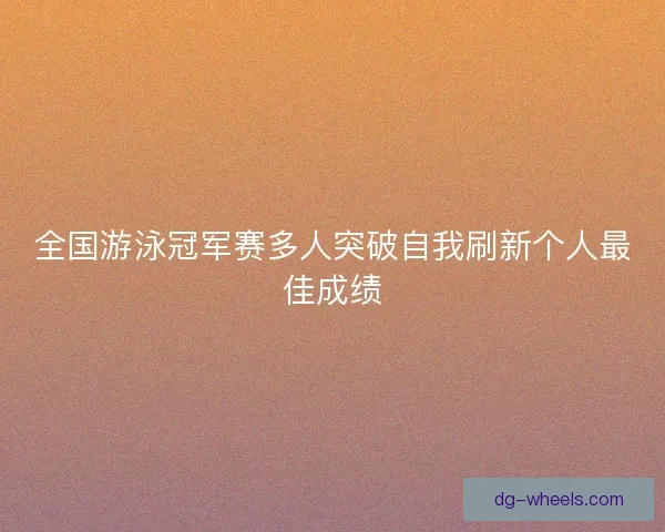 全国游泳冠军赛多人突破自我刷新个人最佳成绩