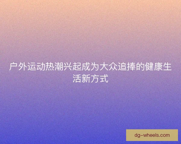 户外运动热潮兴起成为大众追捧的健康生活新方式