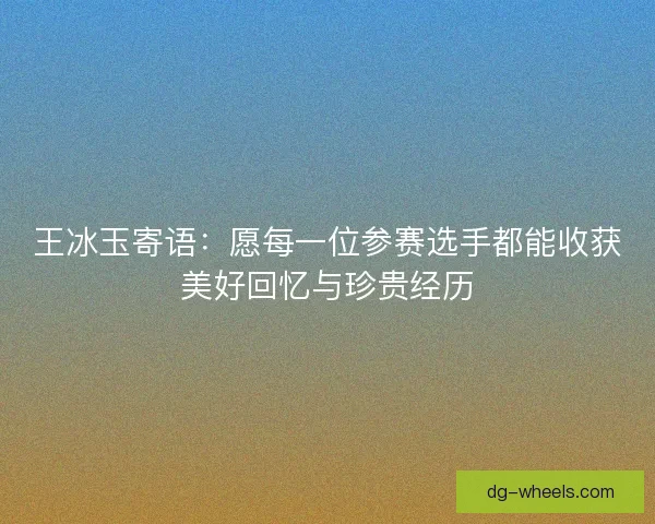 王冰玉寄语：愿每一位参赛选手都能收获美好回忆与珍贵经历