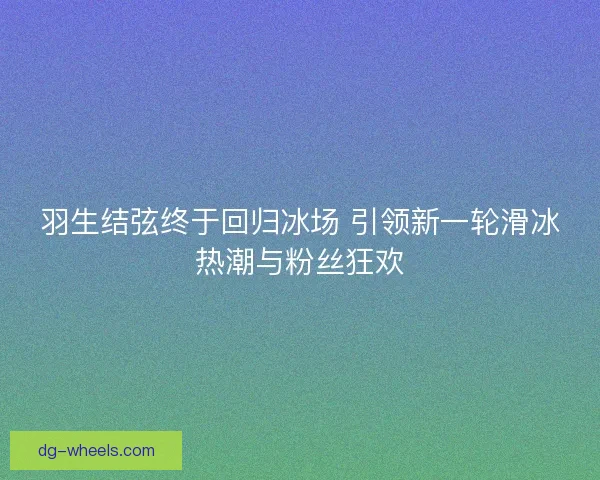羽生结弦终于回归冰场 引领新一轮滑冰热潮与粉丝狂欢