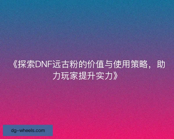 《探索DNF远古粉的价值与使用策略，助力玩家提升实力》