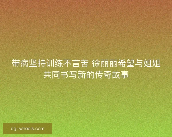 带病坚持训练不言苦 徐丽丽希望与姐姐共同书写新的传奇故事