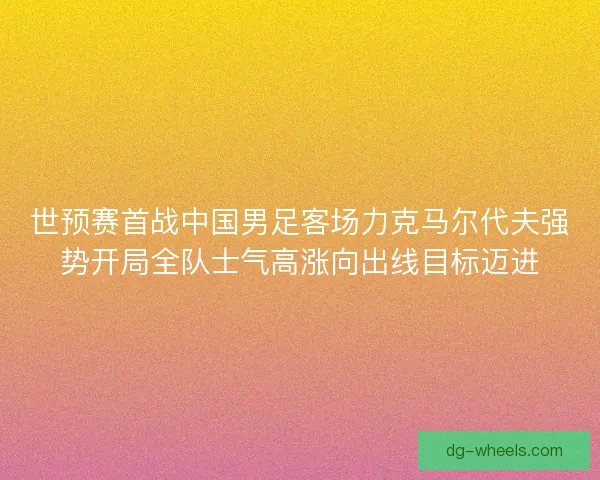 世预赛首战中国男足客场力克马尔代夫强势开局全队士气高涨向出线目标迈进