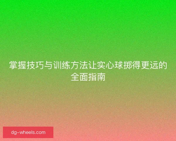 掌握技巧与训练方法让实心球掷得更远的全面指南