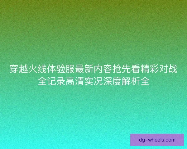穿越火线体验服最新内容抢先看精彩对战全记录高清实况深度解析全