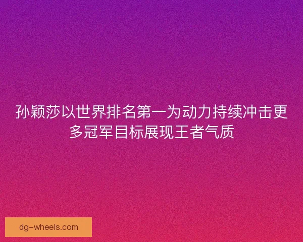 孙颖莎以世界排名第一为动力持续冲击更多冠军目标展现王者气质