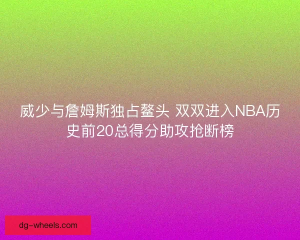 威少与詹姆斯独占鳌头 双双进入NBA历史前20总得分助攻抢断榜