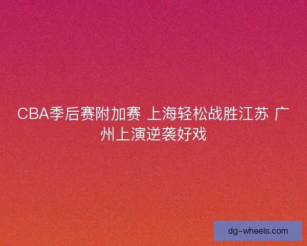 CBA季后赛附加赛 上海轻松战胜江苏 广州上演逆袭好戏