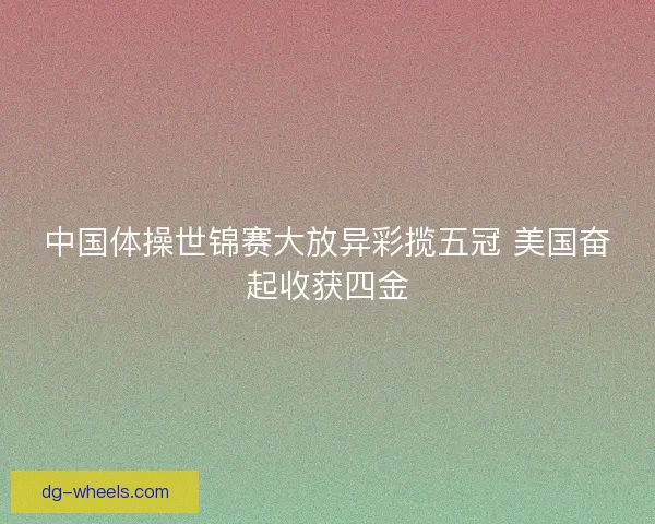 中国体操世锦赛大放异彩揽五冠 美国奋起收获四金