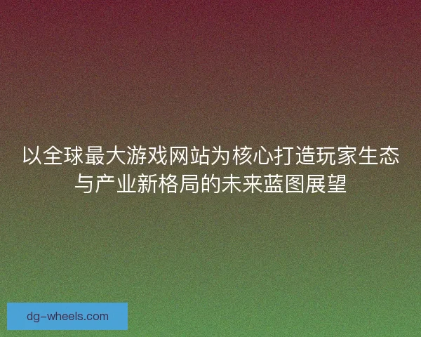 以全球最大游戏网站为核心打造玩家生态与产业新格局的未来蓝图展望