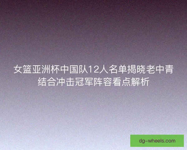 女篮亚洲杯中国队12人名单揭晓老中青结合冲击冠军阵容看点解析