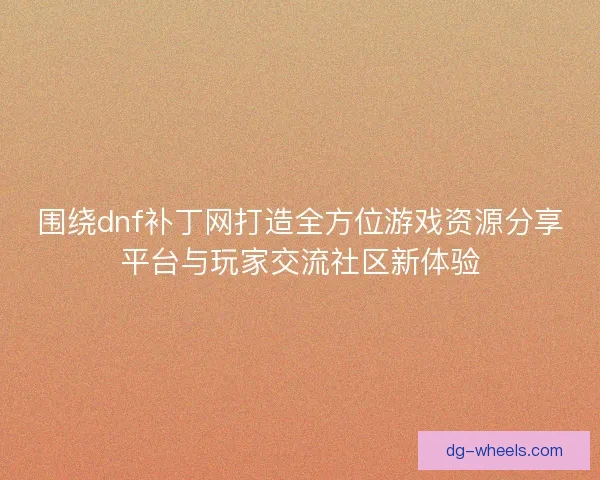 围绕dnf补丁网打造全方位游戏资源分享平台与玩家交流社区新体验