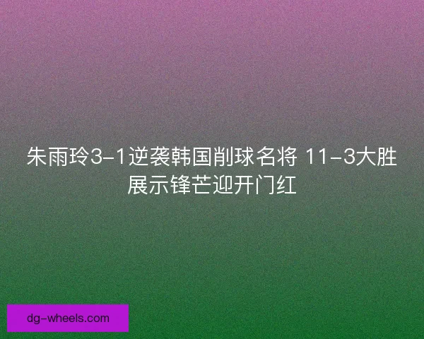朱雨玲3-1逆袭韩国削球名将 11-3大胜展示锋芒迎开门红
