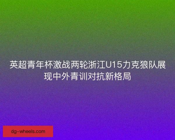 英超青年杯激战两轮浙江U15力克狼队展现中外青训对抗新格局