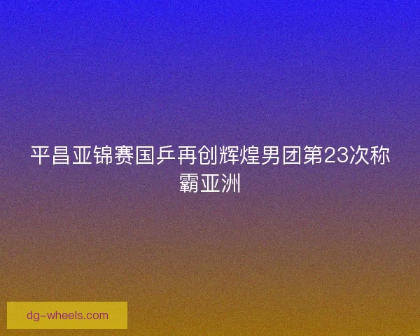 平昌亚锦赛国乒再创辉煌男团第23次称霸亚洲