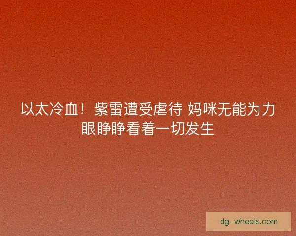 以太冷血！紫雷遭受虐待 妈咪无能为力眼睁睁看着一切发生