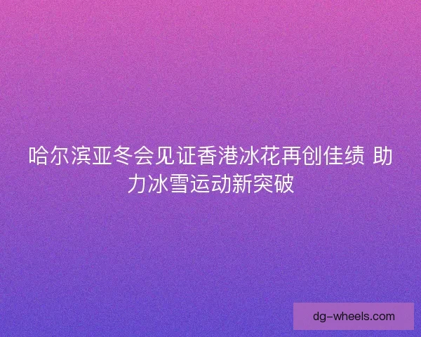 哈尔滨亚冬会见证香港冰花再创佳绩 助力冰雪运动新突破